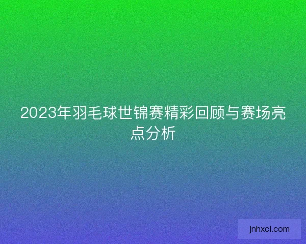 2023年羽毛球世锦赛精彩回顾与赛场亮点分析