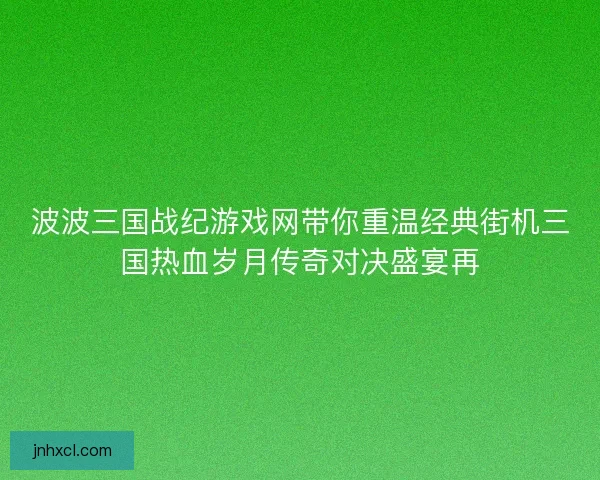 波波三国战纪游戏网带你重温经典街机三国热血岁月传奇对决盛宴再