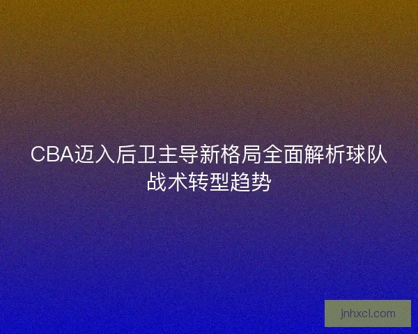 CBA迈入后卫主导新格局全面解析球队战术转型趋势