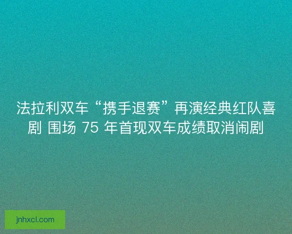 法拉利双车 “携手退赛” 再演经典红队喜剧 围场 75 年首现双车成绩取消闹剧