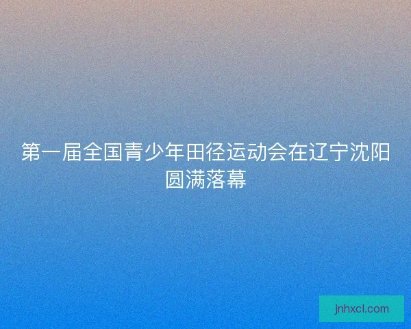 第一届全国青少年田径运动会在辽宁沈阳圆满落幕
